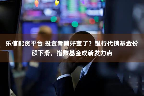 乐信配资平台 投资者偏好变了？银行代销基金份额下滑，指数基金成新发力点
