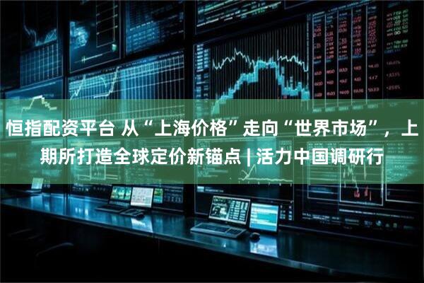 恒指配资平台 从“上海价格”走向“世界市场”，上期所打造全球定价新锚点 | 活力中国调研行