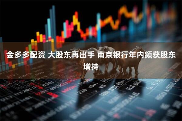 金多多配资 大股东再出手 南京银行年内频获股东增持