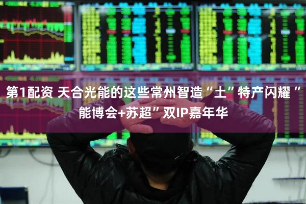 第1配资 天合光能的这些常州智造“土”特产闪耀“能博会+苏超”双IP嘉年华