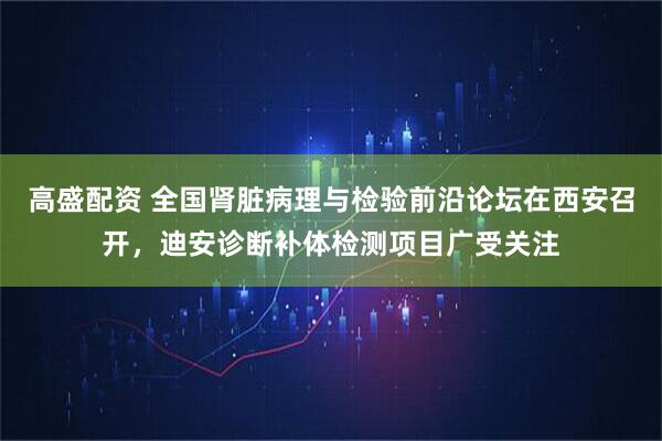 高盛配资 全国肾脏病理与检验前沿论坛在西安召开，迪安诊断补体检测项目广受关注