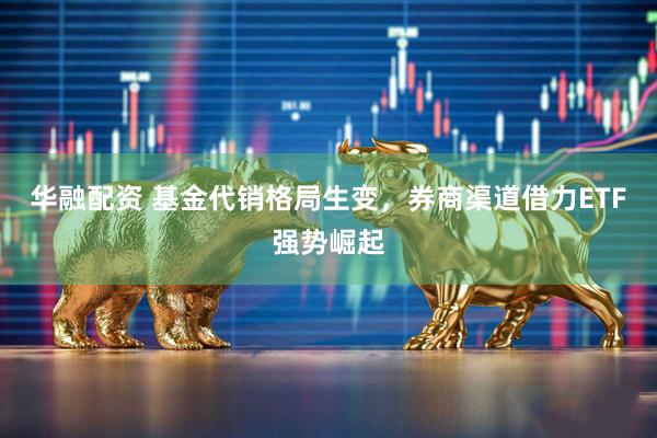 华融配资 基金代销格局生变，券商渠道借力ETF强势崛起