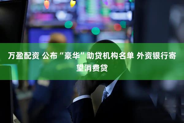 万盈配资 公布“豪华”助贷机构名单 外资银行寄望消费贷