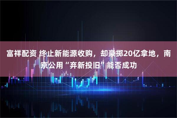 富祥配资 终止新能源收购，却豪掷20亿拿地，南京公用“弃新投旧”能否成功