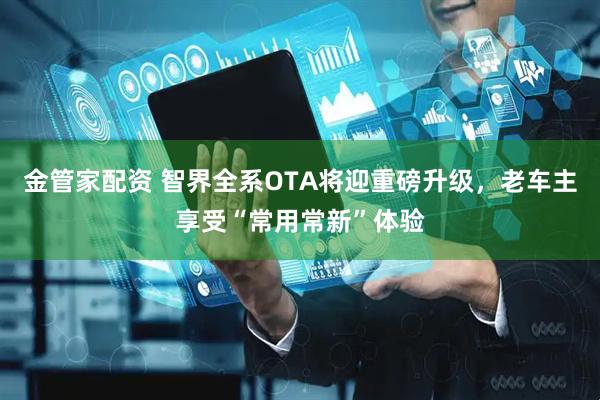 金管家配资 智界全系OTA将迎重磅升级，老车主享受“常用常新”体验