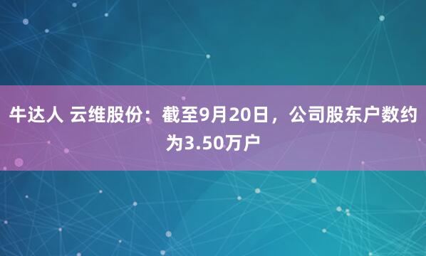 牛达人 云维股份：截至9月20日，公司股东户数约为3.50万户