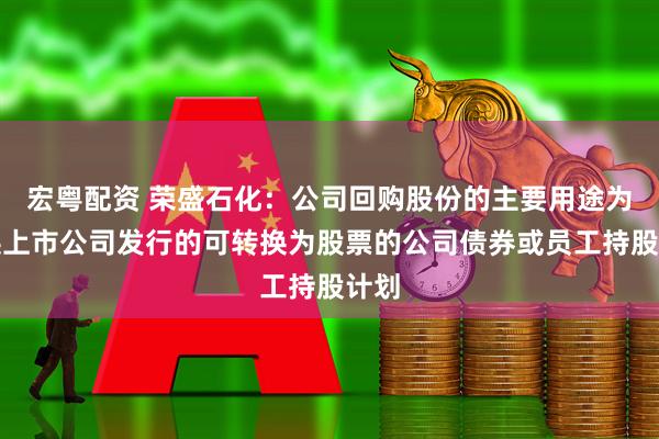 宏粤配资 荣盛石化：公司回购股份的主要用途为转换上市公司发行的可转换为股票的公司债券或员工持股计划