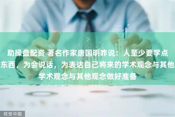 助操盘配资 著名作家唐国明咋说：人至少要学点懂点文史哲的东西，为会说话，为表达自己将来的学术观念与其他观念做好准备