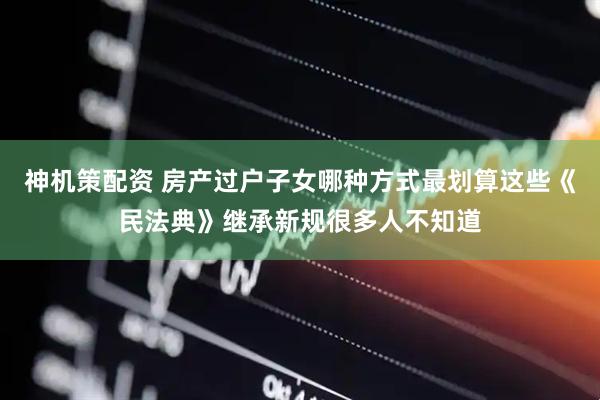 神机策配资 房产过户子女哪种方式最划算这些《民法典》继承新规很多人不知道