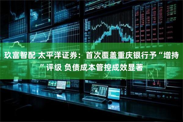 玖富智配 太平洋证券：首次覆盖重庆银行予“增持”评级 负债成本管控成效显著