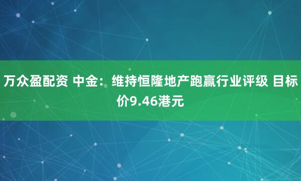 万众盈配资 中金：维持恒隆地产跑赢行业评级 目标价9.46港元