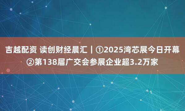吉越配资 读创财经晨汇｜①2025湾芯展今日开幕②第138届广交会参展企业超3.2万家