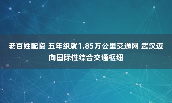 老百姓配资 五年织就1.85万公里交通网 武汉迈向国际性综合交通枢纽