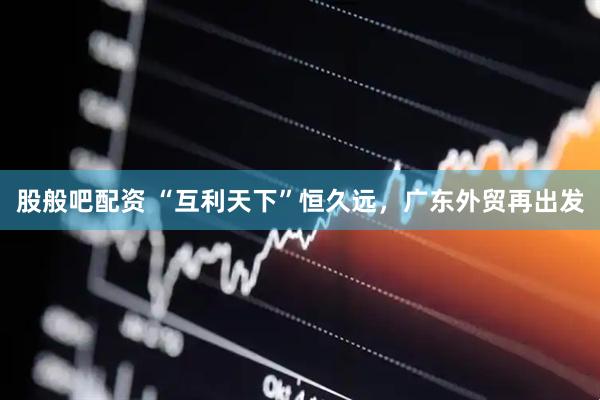 股般吧配资 “互利天下”恒久远，广东外贸再出发
