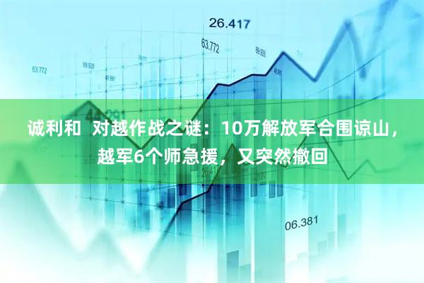 诚利和  对越作战之谜：10万解放军合围谅山，越军6个师急援，又突然撤回