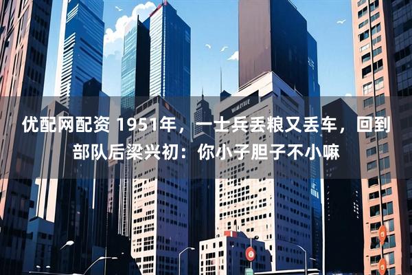 优配网配资 1951年，一士兵丢粮又丢车，回到部队后梁兴初：你小子胆子不小嘛