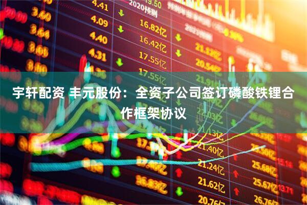 宇轩配资 丰元股份：全资子公司签订磷酸铁锂合作框架协议