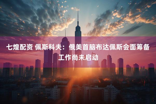 七煌配资 佩斯科夫：俄美首脑布达佩斯会面筹备工作尚未启动