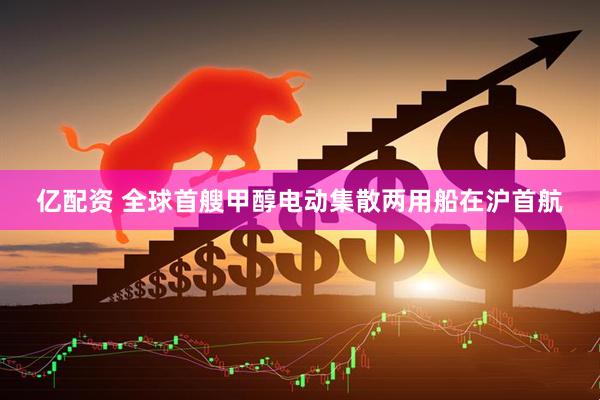 亿配资 全球首艘甲醇电动集散两用船在沪首航