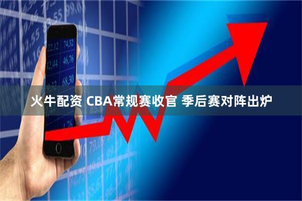 火牛配资 CBA常规赛收官 季后赛对阵出炉
